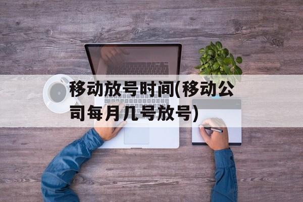 移动放号时间(移动公司每月几号放号)-第1张图片-