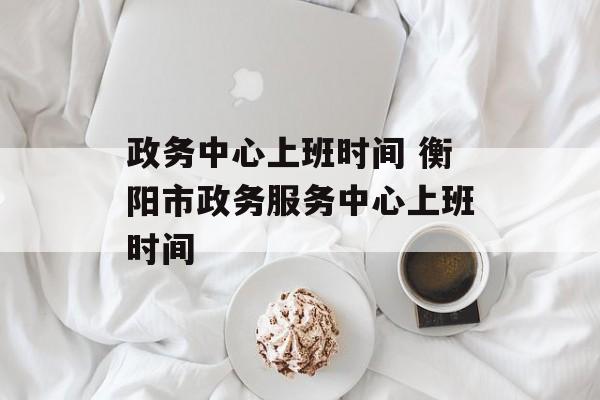 政务中心上班时间 衡阳市政务服务中心上班时间-第1张图片-