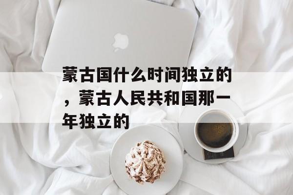 蒙古国什么时间独立的，蒙古人民共和国那一年独立的-第1张图片-