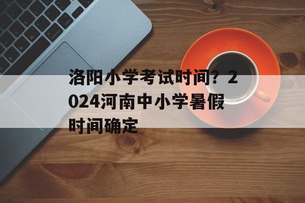洛阳小学考试时间？2024河南中小学暑假时间确定-第1张图片-