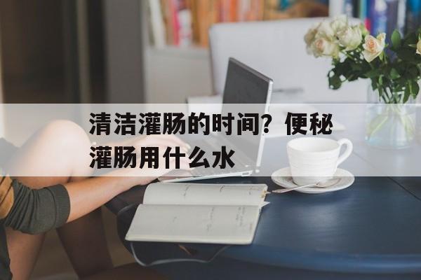 清洁灌肠的时间？便秘灌肠用什么水-第1张图片-