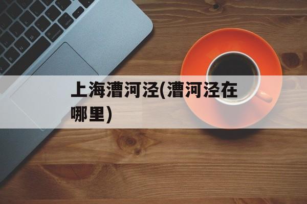 上海漕河泾(漕河泾在哪里)-第1张图片-