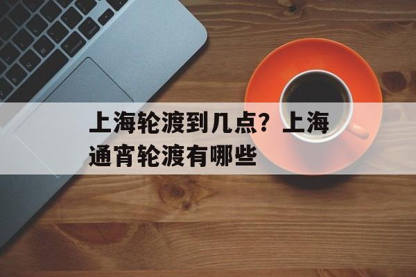 上海轮渡到几点？上海通宵轮渡有哪些-第1张图片-