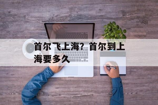首尔飞上海？首尔到上海要多久-第1张图片-