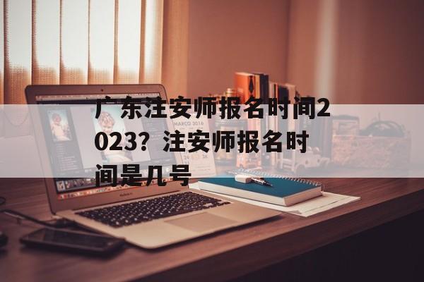 广东注安师报名时间2023？注安师报名时间是几号-第1张图片-