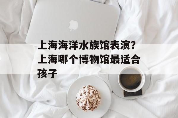 上海海洋水族馆表演？上海哪个博物馆最适合孩子-第1张图片-