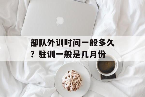 部队外训时间一般多久？驻训一般是几月份-第1张图片-