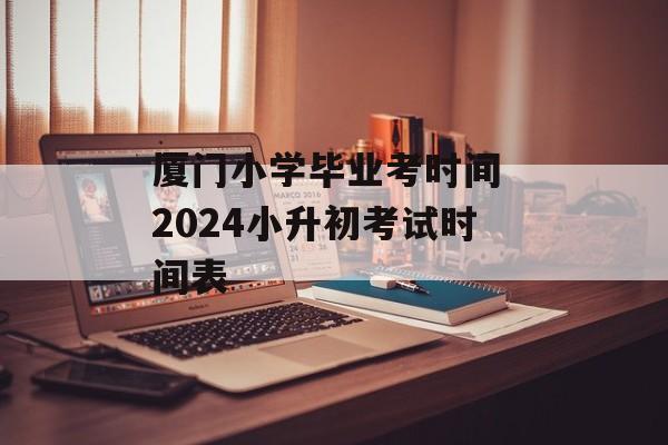 厦门小学毕业考时间 2024小升初考试时间表-第1张图片-