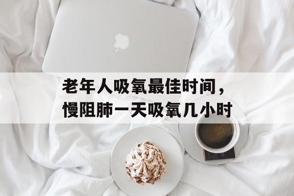老年人吸氧最佳时间，慢阻肺一天吸氧几小时-第1张图片-