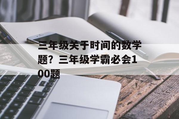 三年级关于时间的数学题？三年级学霸必会100题-第1张图片-