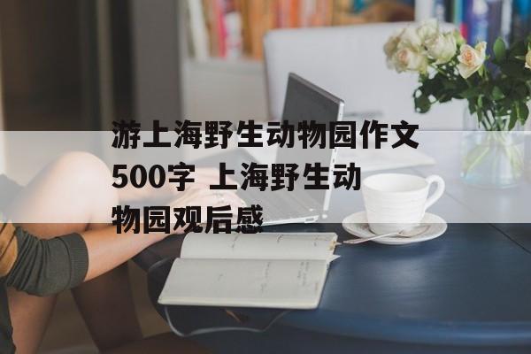 游上海野生动物园作文500字 上海野生动物园观后感-第1张图片-