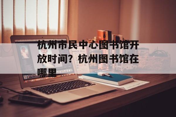 杭州市民中心图书馆开放时间？杭州图书馆在哪里-第1张图片-