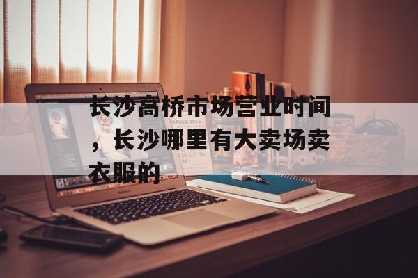 长沙高桥市场营业时间，长沙哪里有大卖场卖衣服的-第1张图片-