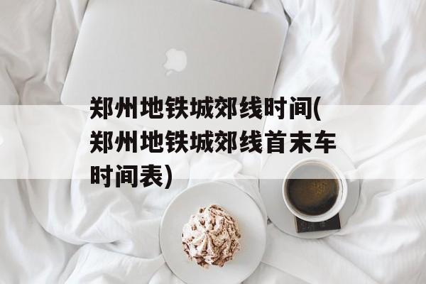 郑州地铁城郊线时间(郑州地铁城郊线首末车时间表)-第1张图片-
