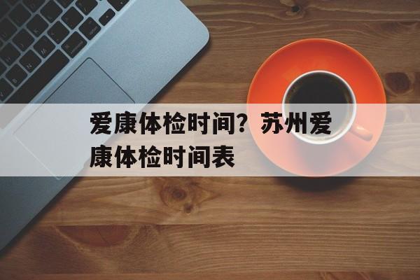 爱康体检时间？苏州爱康体检时间表-第1张图片-