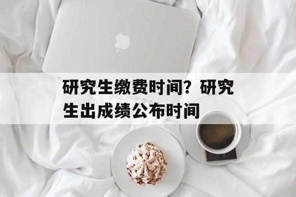 研究生缴费时间？研究生出成绩公布时间-第1张图片-
