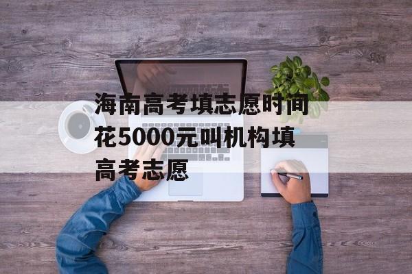 海南高考填志愿时间 花5000元叫机构填高考志愿-第1张图片-