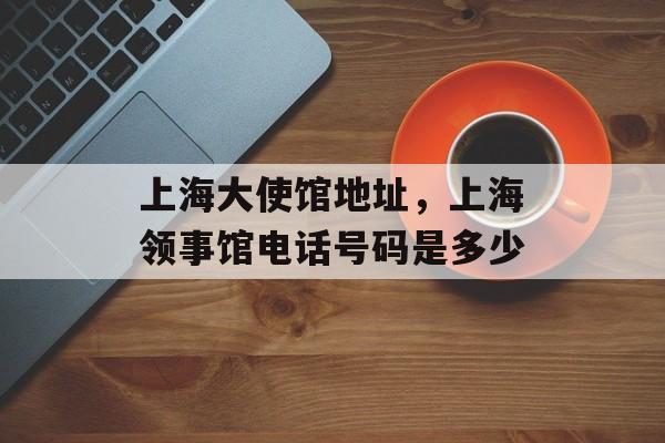 上海大使馆地址，上海领事馆电话号码是多少-第1张图片-