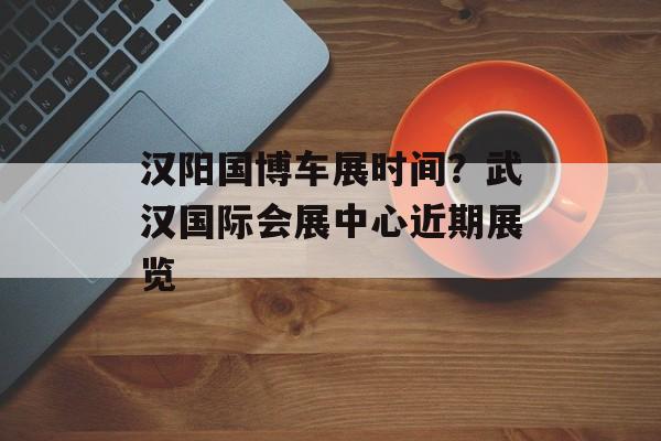 汉阳国博车展时间？武汉国际会展中心近期展览-第1张图片-