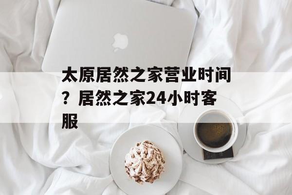 太原居然之家营业时间？居然之家24小时客服-第1张图片-