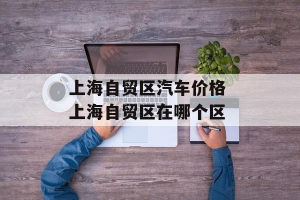 上海自贸区汽车价格 上海自贸区在哪个区-第1张图片-
