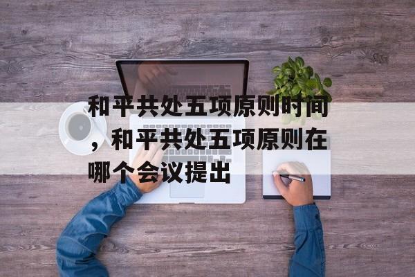 和平共处五项原则时间，和平共处五项原则在哪个会议提出-第1张图片-