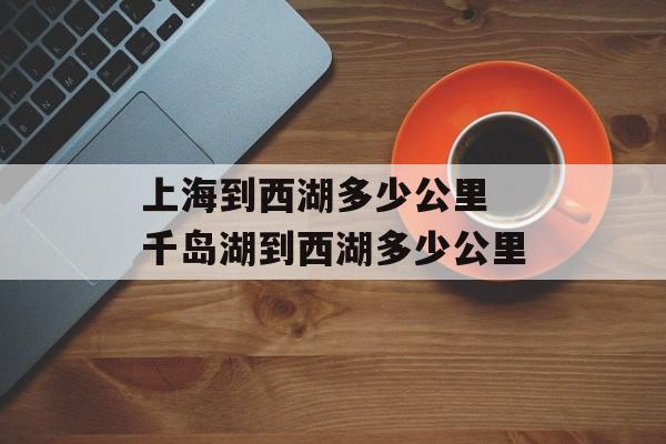 上海到西湖多少公里 千岛湖到西湖多少公里-第1张图片-