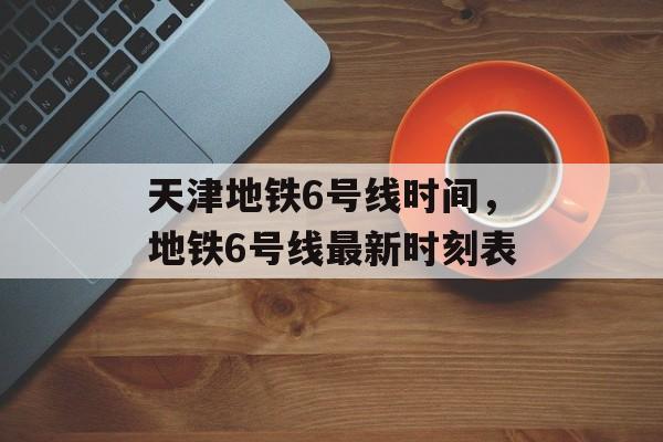 天津地铁6号线时间，地铁6号线最新时刻表-第1张图片-