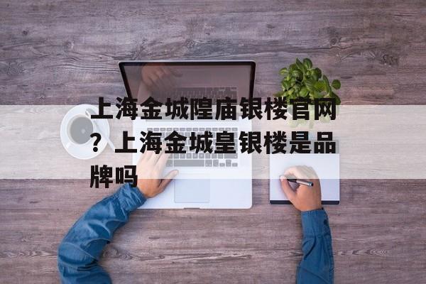 上海金城隍庙银楼官网？上海金城皇银楼是品牌吗-第1张图片-