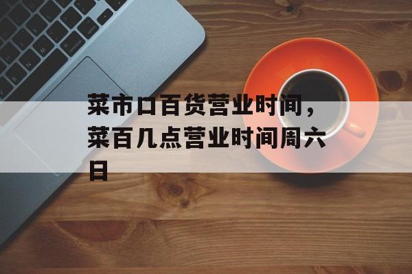 菜市口百货营业时间，菜百几点营业时间周六日-第1张图片-