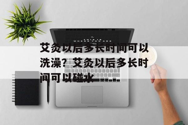 艾灸以后多长时间可以洗澡？艾灸以后多长时间可以碰水-第1张图片-