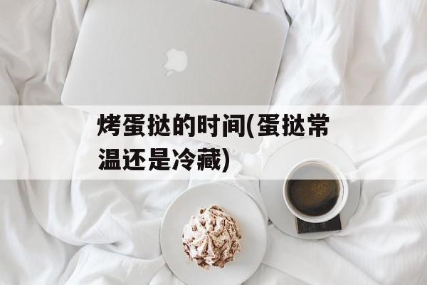 烤蛋挞的时间(蛋挞常温还是冷藏)-第1张图片-