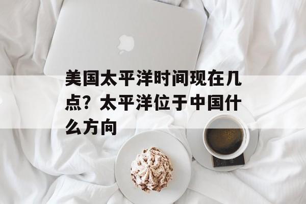美国太平洋时间现在几点？太平洋位于中国什么方向-第1张图片-