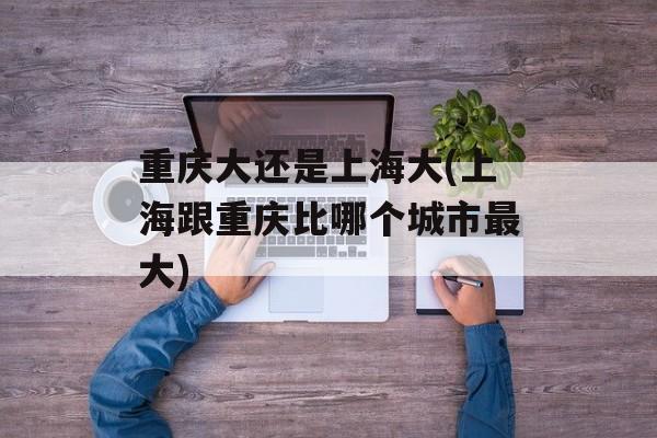 重庆大还是上海大(上海跟重庆比哪个城市最大)-第1张图片-