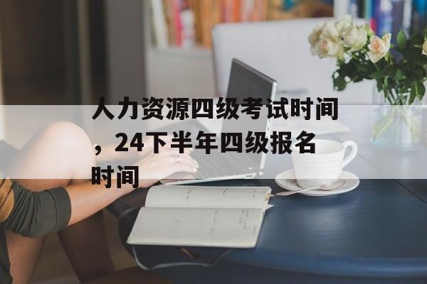 人力资源四级考试时间，24下半年四级报名时间-第1张图片-