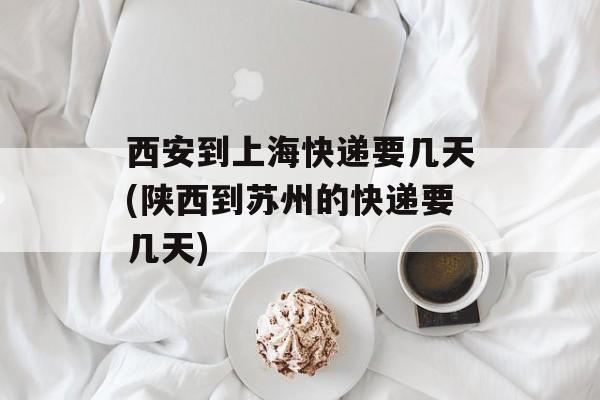 西安到上海快递要几天(陕西到苏州的快递要几天)-第1张图片-