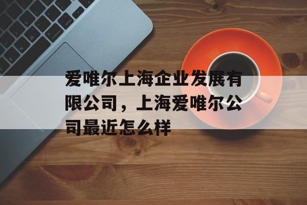 爱唯尔上海企业发展有限公司，上海爱唯尔公司最近怎么样-第1张图片-