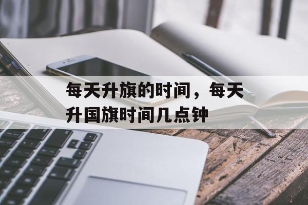 每天升旗的时间，每天升国旗时间几点钟-第1张图片-