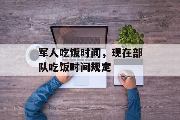 军人吃饭时间，现在部队吃饭时间规定-第1张图片-