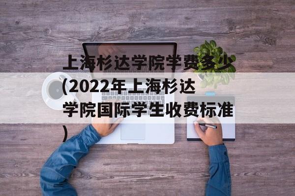 上海杉达学院学费多少(2022年上海杉达学院国际学生收费标准)-第1张图片-