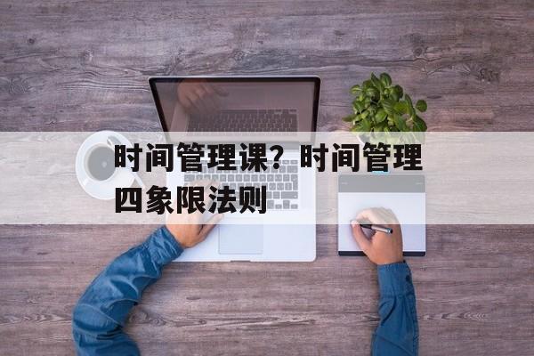 时间管理课？时间管理四象限法则-第1张图片-