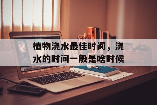 植物浇水最佳时间，浇水的时间一般是啥时候-第1张图片-