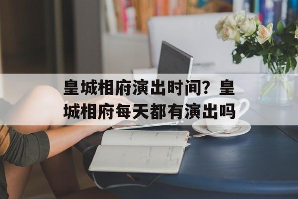 皇城相府演出时间？皇城相府每天都有演出吗-第1张图片-