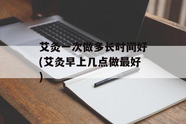 艾灸一次做多长时间好(艾灸早上几点做最好)-第1张图片-