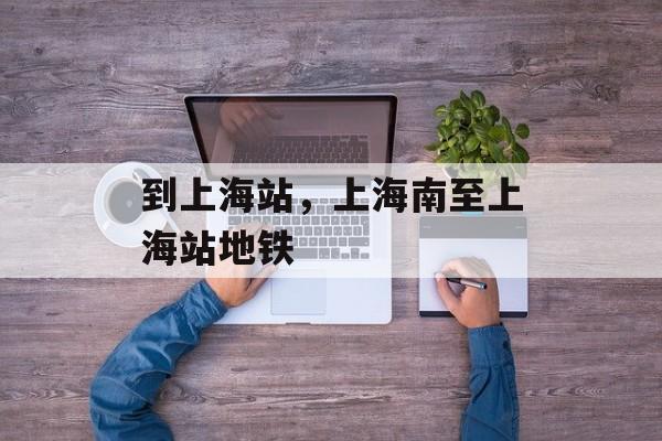 到上海站，上海南至上海站地铁-第1张图片-