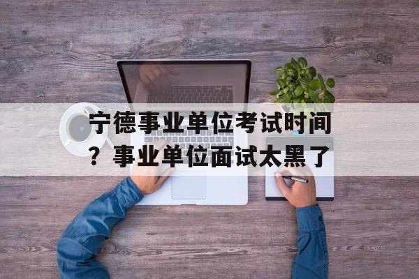 宁德事业单位考试时间？事业单位面试太黑了-第1张图片-