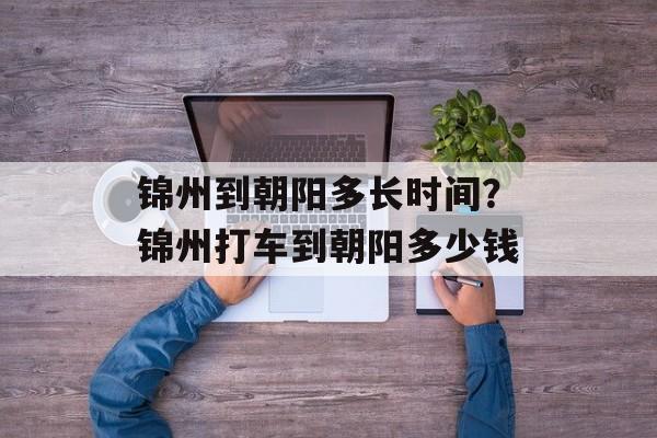 锦州到朝阳多长时间？锦州打车到朝阳多少钱-第1张图片-