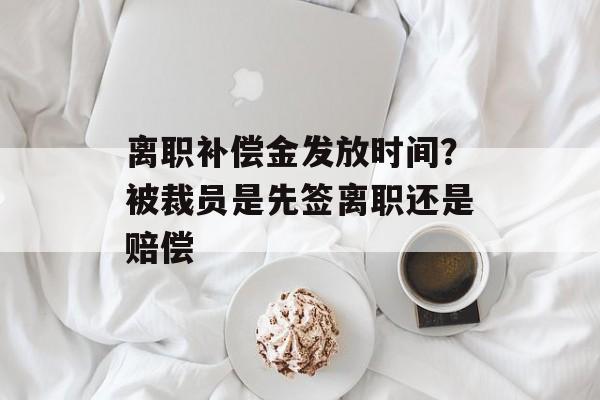 离职补偿金发放时间？被裁员是先签离职还是赔偿-第1张图片-