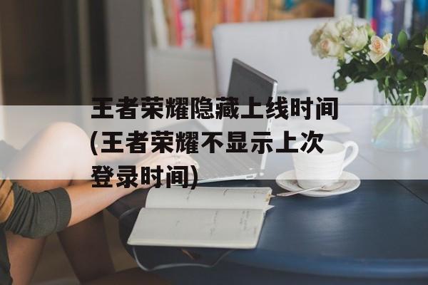 王者荣耀隐藏上线时间(王者荣耀不显示上次登录时间)-第1张图片-