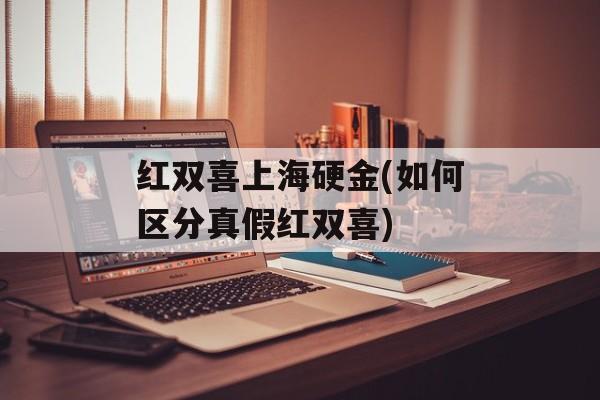 红双喜上海硬金(如何区分真假红双喜)-第1张图片-